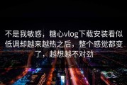 不是我敏感，糖心vlog下载安装看似低调却越来越热之后，整个感觉都变了，越想越不对劲
