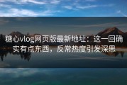 糖心vlog网页版最新地址：这一回确实有点东西，反常热度引发深思