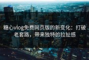 糖心vlog免费网页版的新变化：打破老套路，带来独特的拉扯感