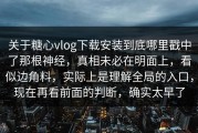 关于糖心vlog下载安装到底哪里戳中了那根神经，真相未必在明面上，看似边角料，实际上是理解全局的入口，现在再看前面的判断，确实太早了