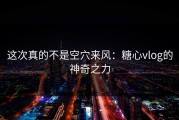 这次真的不是空穴来风：糖心vlog的神奇之力
