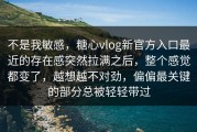不是我敏感，糖心vlog新官方入口最近的存在感突然拉满之后，整个感觉都变了，越想越不对劲，偏偏最关键的部分总被轻轻带过