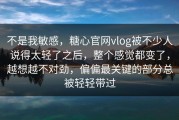 不是我敏感，糖心官网vlog被不少人说得太轻了之后，整个感觉都变了，越想越不对劲，偏偏最关键的部分总被轻轻带过
