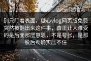 别只盯着表面，糖心vlog网页版免费突然被翻出来这件事，真正让人难受的是后面那层意思，不是夸张，是那股后劲确实压不住