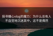 探寻糖心vlog的魔力：为什么总有人不自觉地沉迷其中，这不是偶然