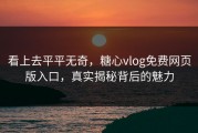 看上去平平无奇，糖心vlog免费网页版入口，真实揭秘背后的魅力