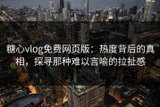 糖心vlog免费网页版：热度背后的真相，探寻那种难以言喻的拉扯感