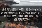 没想到越翻越有东西，糖心Vlog入口最近讨论突然变多，这回能引发讨论，不是没有理由，越看越能懂为什么评论区突然变了味