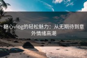 糖心vlog的轻松魅力：从无期待到意外情绪高潮
