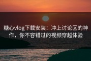 糖心vlog下载安装：冲上讨论区的神作，你不容错过的视频穿越体验