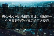 糖心vlog网页版最新地址：揭秘那一个不起眼的变化背后的巨大反应