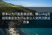 原本以为只是普通话题，糖心vlog在线观看这次为什么会让人突然沉默这件事