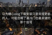 以为糖心vlog下载安装只是常规更新的人，可能忽略了最冷门也最关键的那个信号
