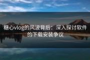 糖心vlog的风波背后：深入探讨软件的下载安装争议