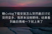 糖心vlog下载安装怎么突然最近讨论突然变多，我原本没抱期待，结果看到最后情绪一下就上来了