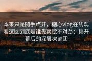 本来只是随手点开，糖心vlog在线观看这回到底是谁先察觉不对劲：揭开幕后的深层次谜团