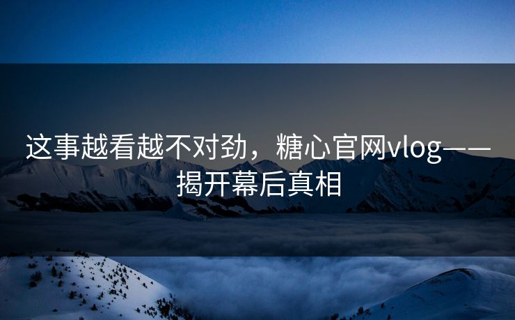 这事越看越不对劲，糖心官网vlog——揭开幕后真相