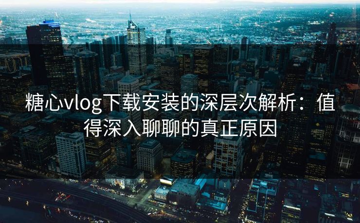 糖心vlog下载安装的深层次解析：值得深入聊聊的真正原因