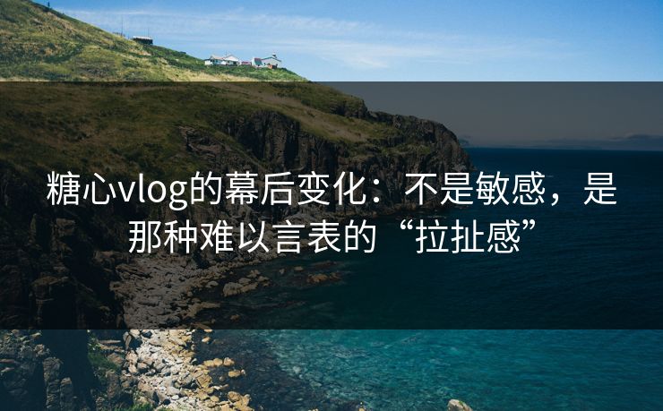 糖心vlog的幕后变化：不是敏感，是那种难以言表的“拉扯感”