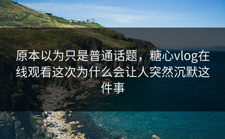 原本以为只是普通话题，糖心vlog在线观看这次为什么会让人突然沉默这件事