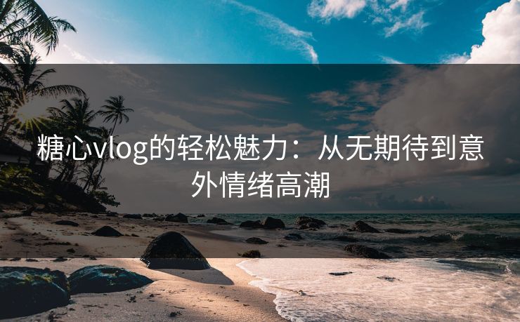 糖心vlog的轻松魅力：从无期待到意外情绪高潮