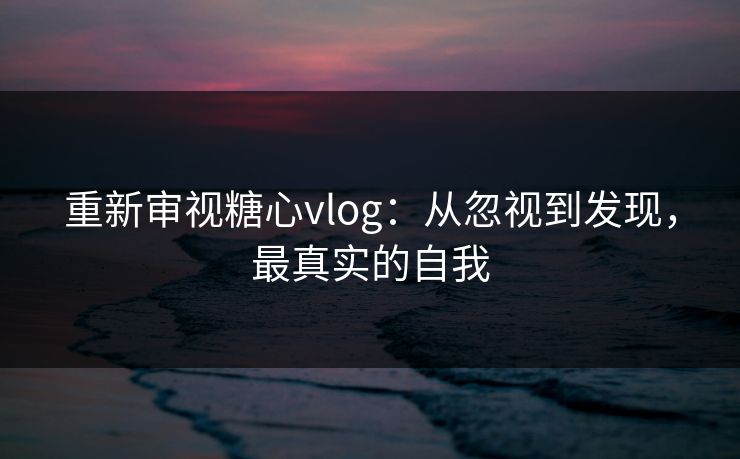 重新审视糖心vlog：从忽视到发现，最真实的自我