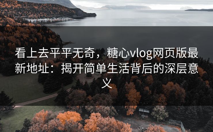 看上去平平无奇，糖心vlog网页版最新地址：揭开简单生活背后的深层意义