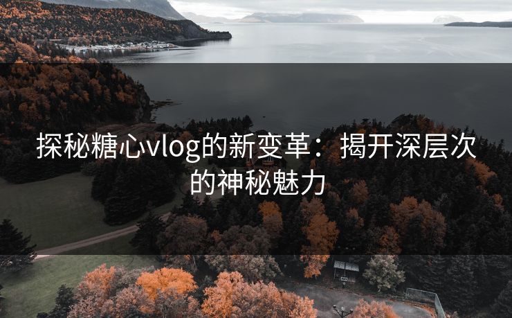 探秘糖心vlog的新变革：揭开深层次的神秘魅力