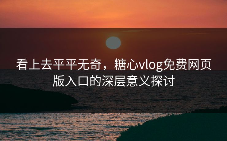 看上去平平无奇，糖心vlog免费网页版入口的深层意义探讨