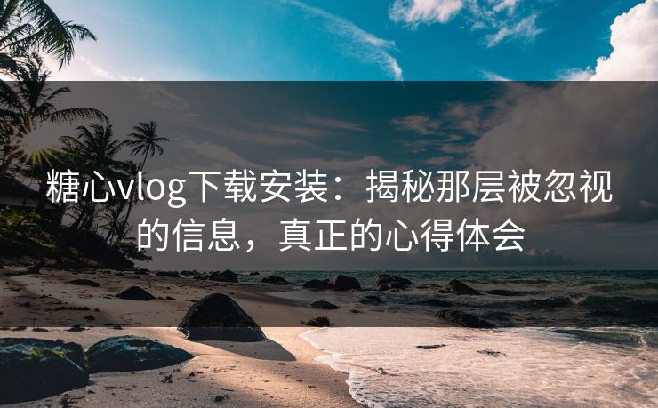 糖心vlog下载安装：揭秘那层被忽视的信息，真正的心得体会