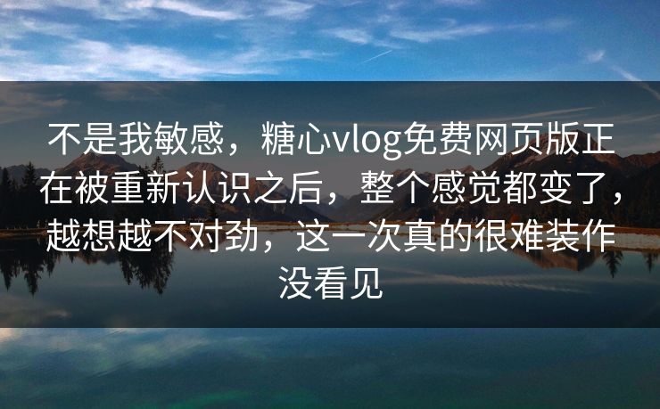 不是我敏感，糖心vlog免费网页版正在被重新认识之后，整个感觉都变了，越想越不对劲，这一次真的很难装作没看见