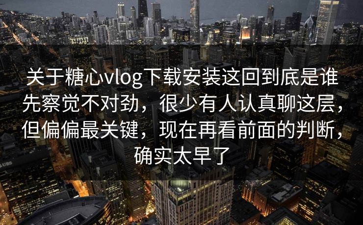 关于糖心vlog下载安装这回到底是谁先察觉不对劲，很少有人认真聊这层，但偏偏最关键，现在再看前面的判断，确实太早了