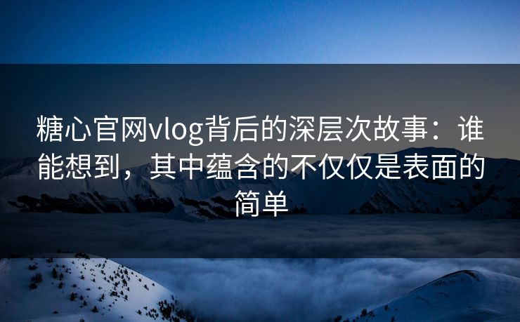 糖心官网vlog背后的深层次故事：谁能想到，其中蕴含的不仅仅是表面的简单