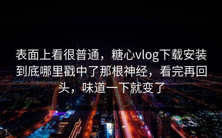 表面上看很普通，糖心vlog下载安装到底哪里戳中了那根神经，看完再回头，味道一下就变了