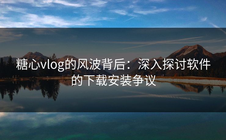 糖心vlog的风波背后：深入探讨软件的下载安装争议