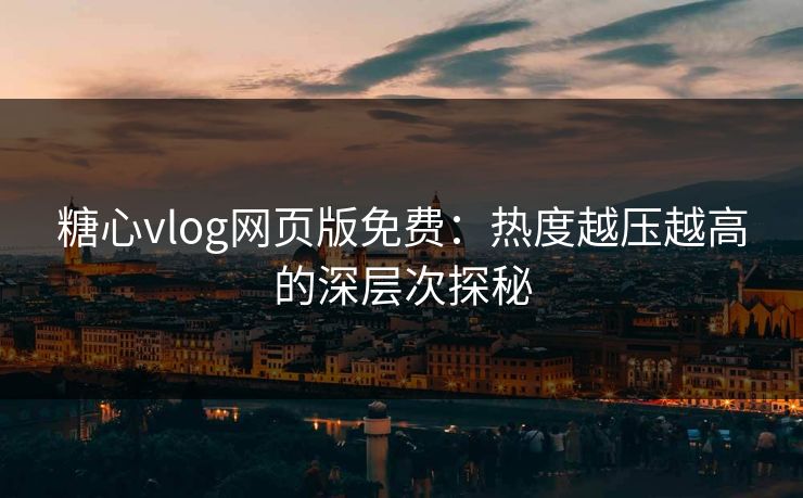 糖心vlog网页版免费：热度越压越高的深层次探秘