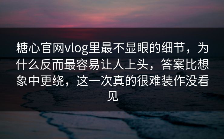 糖心官网vlog里最不显眼的细节，为什么反而最容易让人上头，答案比想象中更绕，这一次真的很难装作没看见
