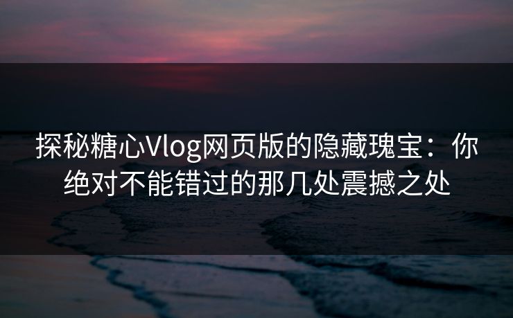 探秘糖心Vlog网页版的隐藏瑰宝：你绝对不能错过的那几处震撼之处