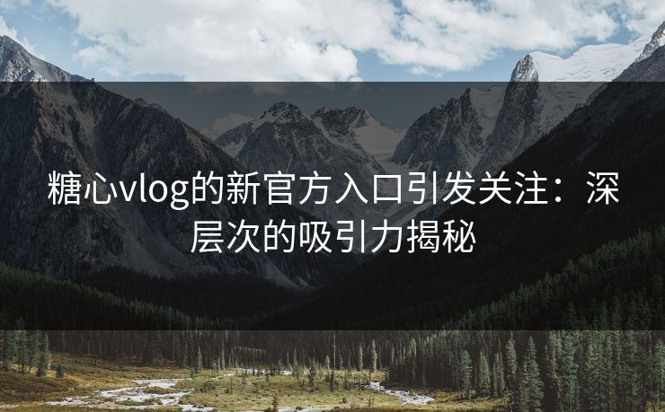 糖心vlog的新官方入口引发关注：深层次的吸引力揭秘