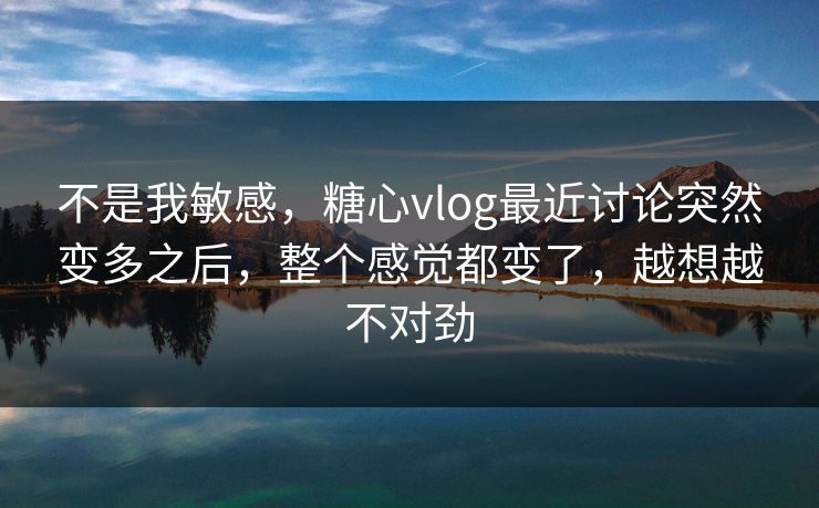 不是我敏感，糖心vlog最近讨论突然变多之后，整个感觉都变了，越想越不对劲