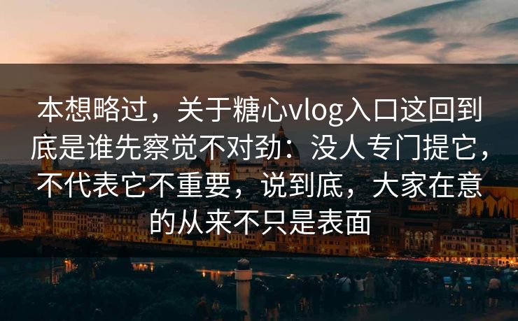 本想略过，关于糖心vlog入口这回到底是谁先察觉不对劲：没人专门提它，不代表它不重要，说到底，大家在意的从来不只是表面