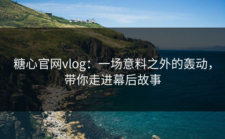 糖心官网vlog：一场意料之外的轰动，带你走进幕后故事
