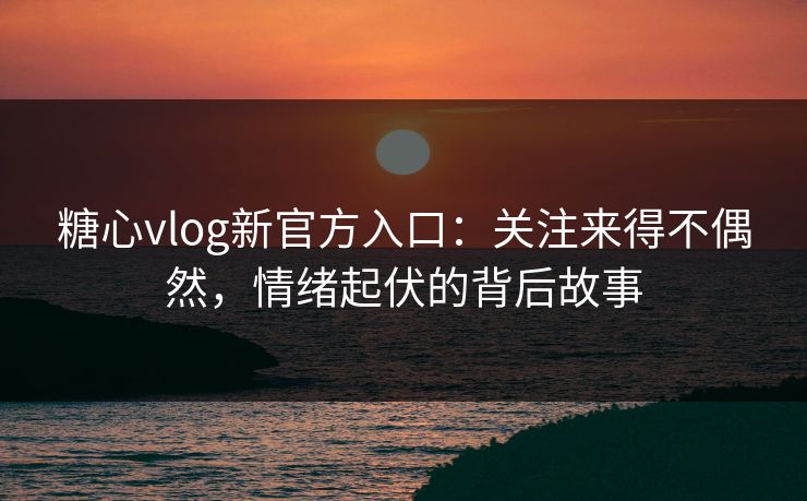 糖心vlog新官方入口：关注来得不偶然，情绪起伏的背后故事