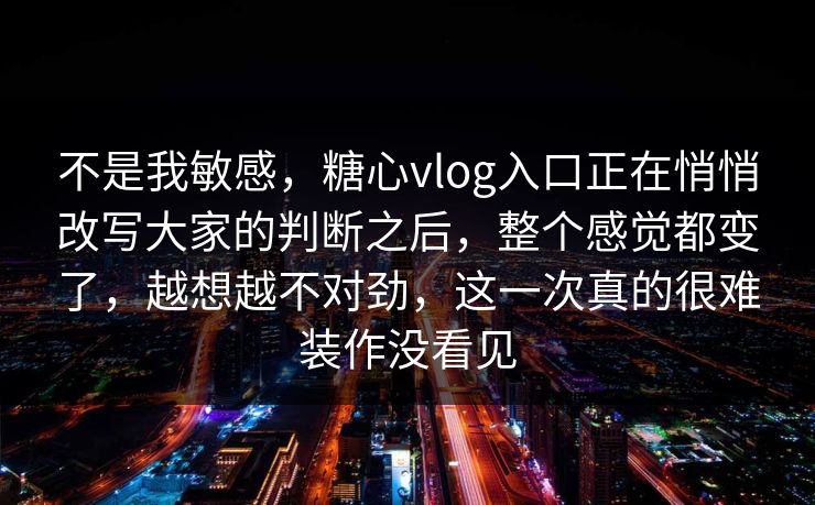 不是我敏感，糖心vlog入口正在悄悄改写大家的判断之后，整个感觉都变了，越想越不对劲，这一次真的很难装作没看见