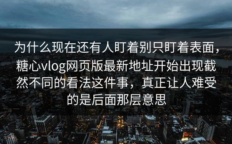 为什么现在还有人盯着别只盯着表面，糖心vlog网页版最新地址开始出现截然不同的看法这件事，真正让人难受的是后面那层意思