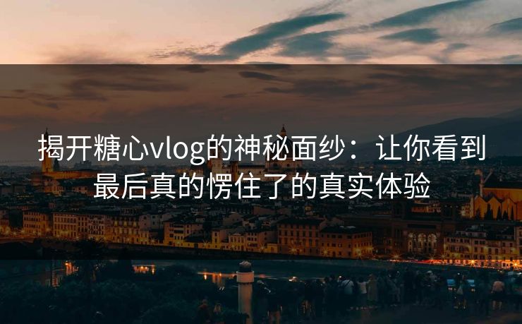 揭开糖心vlog的神秘面纱：让你看到最后真的愣住了的真实体验