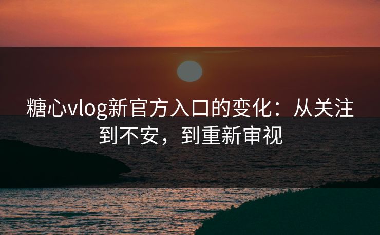 糖心vlog新官方入口的变化：从关注到不安，到重新审视