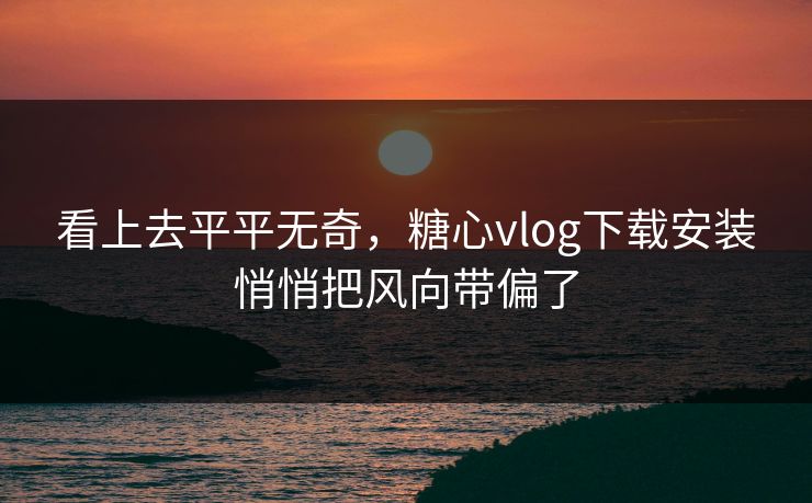 看上去平平无奇，糖心vlog下载安装悄悄把风向带偏了