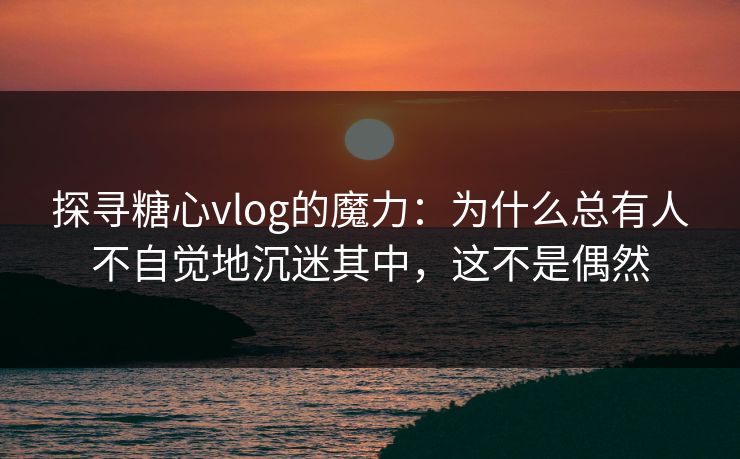 探寻糖心vlog的魔力：为什么总有人不自觉地沉迷其中，这不是偶然