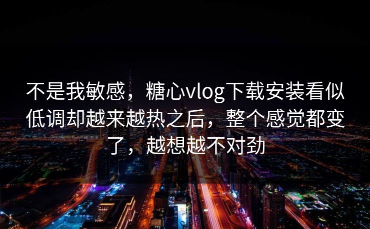 不是我敏感，糖心vlog下载安装看似低调却越来越热之后，整个感觉都变了，越想越不对劲